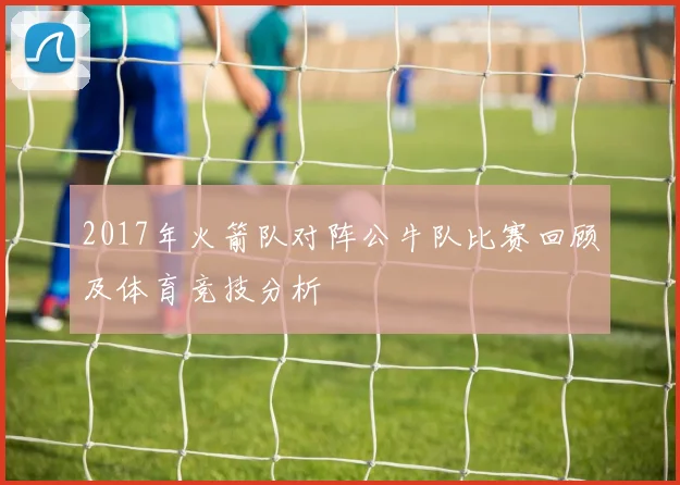 2017年火箭队对阵公牛队比赛回顾及体育竞技分析