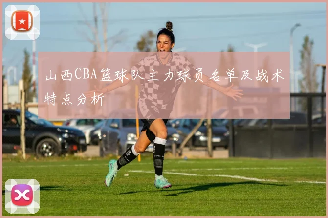 山西CBA篮球队主力球员名单及战术特点分析